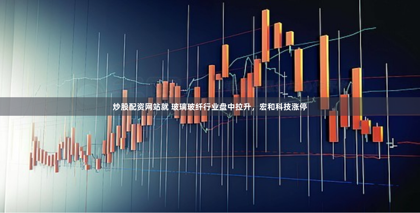 炒股配资网站就 玻璃玻纤行业盘中拉升，宏和科技涨停