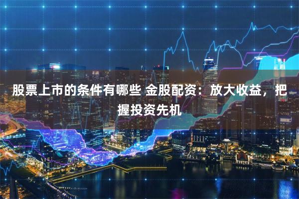 股票上市的条件有哪些 金股配资：放大收益，把握投资先机